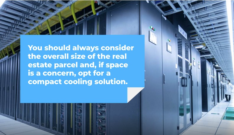 You should always consider the overall size of the real estate parcel and, if space is a concern, opt for a compact cooling solution.